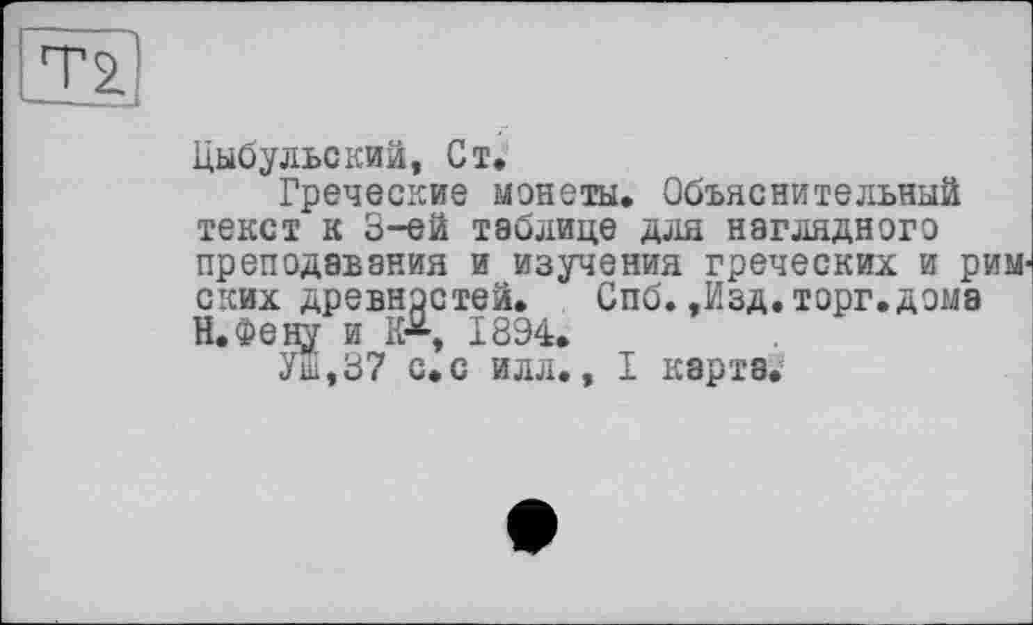 ﻿Цыбульский, Ст,
Греческие монеты. Объяснительный текст к 3-ей таблице для наглядного преподавания и изучения греческих и риМ' ских древностей. Спб.-Изд.торг.дома Н.Фену и 1894.
Уш,37 с.с илл., I карта.